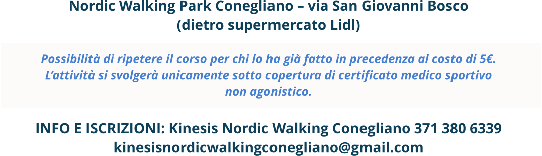 Nordic Walking Park Conegliano – via San Giovanni Bosco (dietro supermercato Lidl)  Possibilità di ripetere il corso per chi lo ha già fatto in precedenza al costo di 5€. L’attività si svolgerà unicamente sotto copertura di certificato medico sportivo non agonistico.  INFO E ISCRIZIONI: Kinesis Nordic Walking Conegliano 371 380 6339 kinesisnordicwalkingconegliano@gmail.com